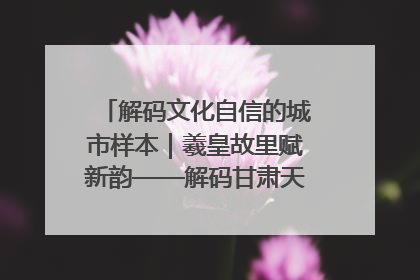 解码文化自信的城市样本｜羲皇故里赋新韵——解码甘肃天水的文化自信样本